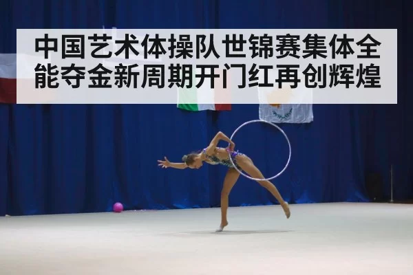 中国艺术体操队世锦赛集体全能夺金新周期开门红再创辉煌