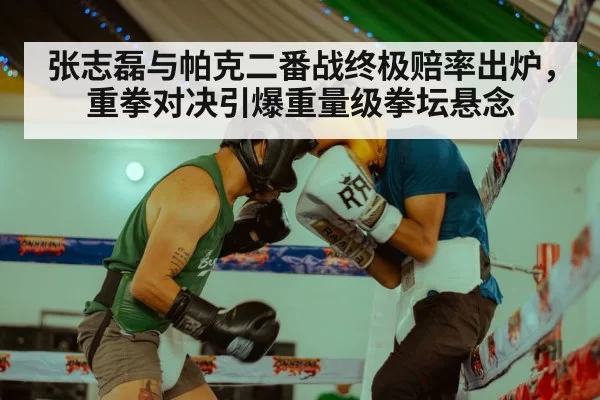 张志磊与帕克二番战终极赔率出炉，重拳对决引爆重量级拳坛悬念