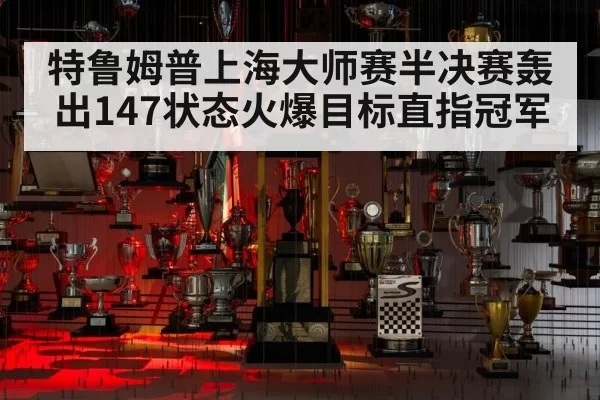 特鲁姆普上海大师赛半决赛轰出147状态火爆目标直指冠军