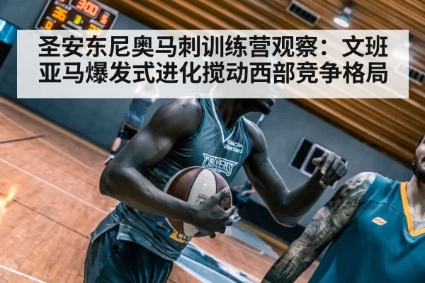 圣安东尼奥马刺训练营观察：文班亚马爆发式进化搅动西部竞争格局